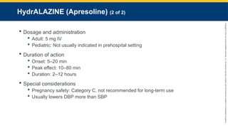Copyright
©
2023
by
Jones
&
Bartlett
Learning,
LLC,
an
Ascend
Learning
Company
and
the
American
Academy
of
Orthopaedic
Surgeons.
HydrALAZINE (Apresoline) (2 of 2)
 Dosage and administration
 Adult: 5 mg IV
 Pediatric: Not usually indicated in prehospital setting
 Duration of action
 Onset: 5–20 min
 Peak effect: 10–80 min
 Duration: 2–12 hours
 Special considerations
 Pregnancy safety: Category C, not recommended for long-term use
 Usually lowers DBP more than SBP
 