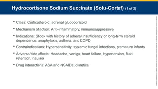 Copyright
©
2023
by
Jones
&
Bartlett
Learning,
LLC,
an
Ascend
Learning
Company
and
the
American
Academy
of
Orthopaedic
Surgeons.
Hydrocortisone Sodium Succinate (Solu-Cortef) (1 of 2)
 Class: Corticosteroid, adrenal glucocorticoid
 Mechanism of action: Anti-inflammatory; immunosuppressive
 Indications: Shock with history of adrenal insufficiency or long-term steroid
dependence: anaphylaxis, asthma, and COPD
 Contraindications: Hypersensitivity, systemic fungal infections, premature infants
 Adverse/side effects: Headache, vertigo, heart failure, hypertension, fluid
retention, nausea
 Drug interactions: ASA and NSAIDs; diuretics
 