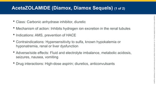 Copyright
©
2023
by
Jones
&
Bartlett
Learning,
LLC,
an
Ascend
Learning
Company
and
the
American
Academy
of
Orthopaedic
Surgeons.
AcetaZOLAMIDE (Diamox, Diamox Sequels) (1 of 2)
 Class: Carbonic anhydrase inhibitor, diuretic
 Mechanism of action: Inhibits hydrogen ion excretion in the renal tubules
 Indications: AMS, prevention of HACE
 Contraindications: Hypersensitivity to sulfa, known hypokalemia or
hyponatremia, renal or liver dysfunction
 Adverse/side effects: Fluid and electrolyte imbalance, metabolic acidosis,
seizures, nausea, vomiting
 Drug interactions: High-dose aspirin; diuretics, anticonvulsants
 