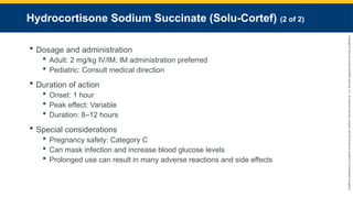 Copyright
©
2023
by
Jones
&
Bartlett
Learning,
LLC,
an
Ascend
Learning
Company
and
the
American
Academy
of
Orthopaedic
Surgeons.
Hydrocortisone Sodium Succinate (Solu-Cortef) (2 of 2)
 Dosage and administration
 Adult: 2 mg/kg IV/IM; IM administration preferred
 Pediatric: Consult medical direction
 Duration of action
 Onset: 1 hour
 Peak effect: Variable
 Duration: 8–12 hours
 Special considerations
 Pregnancy safety: Category C
 Can mask infection and increase blood glucose levels
 Prolonged use can result in many adverse reactions and side effects
 