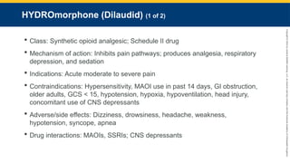 Copyright
©
2023
by
Jones
&
Bartlett
Learning,
LLC,
an
Ascend
Learning
Company
and
the
American
Academy
of
Orthopaedic
Surgeons.
HYDROmorphone (Dilaudid) (1 of 2)
 Class: Synthetic opioid analgesic; Schedule II drug
 Mechanism of action: Inhibits pain pathways; produces analgesia, respiratory
depression, and sedation
 Indications: Acute moderate to severe pain
 Contraindications: Hypersensitivity, MAOI use in past 14 days, GI obstruction,
older adults, GCS < 15, hypotension, hypoxia, hypoventilation, head injury,
concomitant use of CNS depressants
 Adverse/side effects: Dizziness, drowsiness, headache, weakness,
hypotension, syncope, apnea
 Drug interactions: MAOIs, SSRIs; CNS depressants
 