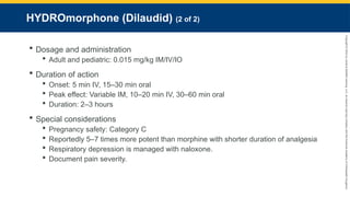 Copyright
©
2023
by
Jones
&
Bartlett
Learning,
LLC,
an
Ascend
Learning
Company
and
the
American
Academy
of
Orthopaedic
Surgeons.
HYDROmorphone (Dilaudid) (2 of 2)
 Dosage and administration
 Adult and pediatric: 0.015 mg/kg IM/IV/IO
 Duration of action
 Onset: 5 min IV, 15–30 min oral
 Peak effect: Variable IM, 10–20 min IV, 30–60 min oral
 Duration: 2–3 hours
 Special considerations
 Pregnancy safety: Category C
 Reportedly 5–7 times more potent than morphine with shorter duration of analgesia
 Respiratory depression is managed with naloxone.
 Document pain severity.
 