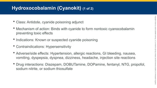Copyright
©
2023
by
Jones
&
Bartlett
Learning,
LLC,
an
Ascend
Learning
Company
and
the
American
Academy
of
Orthopaedic
Surgeons.
Hydroxocobalamin (Cyanokit) (1 of 2)
 Class: Antidote, cyanide poisoning adjunct
 Mechanism of action: Binds with cyanide to form nontoxic cyanocobalamin
preventing toxic effects
 Indications: Known or suspected cyanide poisoning
 Contraindications: Hypersensitivity
 Adverse/side effects: Hypertension, allergic reactions, GI bleeding, nausea,
vomiting, dyspepsia, dyspnea, dizziness, headache, injection site reactions
 Drug interactions: Diazepam, DOBUTamine, DOPamine, fentanyl, NTG, propofol,
sodium nitrite, or sodium thiosulfate
 