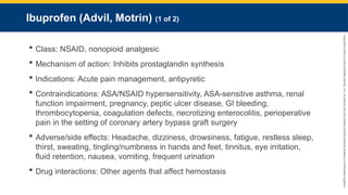 Copyright
©
2023
by
Jones
&
Bartlett
Learning,
LLC,
an
Ascend
Learning
Company
and
the
American
Academy
of
Orthopaedic
Surgeons.
Ibuprofen (Advil, Motrin) (1 of 2)
 Class: NSAID, nonopioid analgesic
 Mechanism of action: Inhibits prostaglandin synthesis
 Indications: Acute pain management, antipyretic
 Contraindications: ASA/NSAID hypersensitivity, ASA-sensitive asthma, renal
function impairment, pregnancy, peptic ulcer disease, GI bleeding,
thrombocytopenia, coagulation defects, necrotizing enterocolitis, perioperative
pain in the setting of coronary artery bypass graft surgery
 Adverse/side effects: Headache, dizziness, drowsiness, fatigue, restless sleep,
thirst, sweating, tingling/numbness in hands and feet, tinnitus, eye irritation,
fluid retention, nausea, vomiting, frequent urination
 Drug interactions: Other agents that affect hemostasis
 