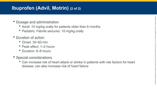 Copyright
©
2023
by
Jones
&
Bartlett
Learning,
LLC,
an
Ascend
Learning
Company
and
the
American
Academy
of
Orthopaedic
Surgeons.
Ibuprofen (Advil, Motrin) (2 of 2)
 Dosage and administration
 Adult: 10 mg/kg orally for patients older than 6 months
 Pediatric: Febrile seizures: 10 mg/kg orally
 Duration of action
 Onset: 30–60 min
 Peak effect: 1–2 hours
 Duration: 6–8 hours
 Special considerations
 Can increase risk of heart attack or stroke in patients with risk factors for heart
disease; can also increase risk of heart failure
 