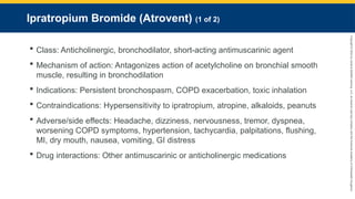 Copyright
©
2023
by
Jones
&
Bartlett
Learning,
LLC,
an
Ascend
Learning
Company
and
the
American
Academy
of
Orthopaedic
Surgeons.
Ipratropium Bromide (Atrovent) (1 of 2)
 Class: Anticholinergic, bronchodilator, short-acting antimuscarinic agent
 Mechanism of action: Antagonizes action of acetylcholine on bronchial smooth
muscle, resulting in bronchodilation
 Indications: Persistent bronchospasm, COPD exacerbation, toxic inhalation
 Contraindications: Hypersensitivity to ipratropium, atropine, alkaloids, peanuts
 Adverse/side effects: Headache, dizziness, nervousness, tremor, dyspnea,
worsening COPD symptoms, hypertension, tachycardia, palpitations, flushing,
MI, dry mouth, nausea, vomiting, GI distress
 Drug interactions: Other antimuscarinic or anticholinergic medications
 