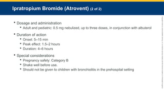 Copyright
©
2023
by
Jones
&
Bartlett
Learning,
LLC,
an
Ascend
Learning
Company
and
the
American
Academy
of
Orthopaedic
Surgeons.
Ipratropium Bromide (Atrovent) (2 of 2)
 Dosage and administration
 Adult and pediatric: 0.5 mg nebulized, up to three doses, in conjunction with albuterol
 Duration of action
 Onset: 5–15 min
 Peak effect: 1.5–2 hours
 Duration: 4–6 hours
 Special considerations
 Pregnancy safety: Category B
 Shake well before use.
 Should not be given to children with bronchiolitis in the prehospital setting
 