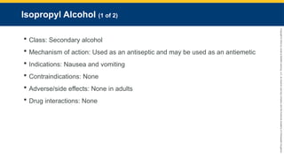 Copyright
©
2023
by
Jones
&
Bartlett
Learning,
LLC,
an
Ascend
Learning
Company
and
the
American
Academy
of
Orthopaedic
Surgeons.
Isopropyl Alcohol (1 of 2)
 Class: Secondary alcohol
 Mechanism of action: Used as an antiseptic and may be used as an antiemetic
 Indications: Nausea and vomiting
 Contraindications: None
 Adverse/side effects: None in adults
 Drug interactions: None
 