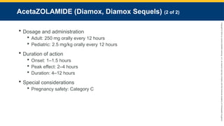 Copyright
©
2023
by
Jones
&
Bartlett
Learning,
LLC,
an
Ascend
Learning
Company
and
the
American
Academy
of
Orthopaedic
Surgeons.
AcetaZOLAMIDE (Diamox, Diamox Sequels) (2 of 2)
 Dosage and administration
 Adult: 250 mg orally every 12 hours
 Pediatric: 2.5 mg/kg orally every 12 hours
 Duration of action
 Onset: 1–1.5 hours
 Peak effect: 2–4 hours
 Duration: 4–12 hours
 Special considerations
 Pregnancy safety: Category C
 