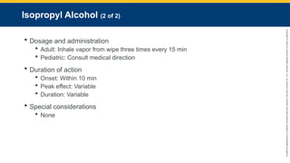Copyright
©
2023
by
Jones
&
Bartlett
Learning,
LLC,
an
Ascend
Learning
Company
and
the
American
Academy
of
Orthopaedic
Surgeons.
Isopropyl Alcohol (2 of 2)
 Dosage and administration
 Adult: Inhale vapor from wipe three times every 15 min
 Pediatric: Consult medical direction
 Duration of action
 Onset: Within 10 min
 Peak effect: Variable
 Duration: Variable
 Special considerations
 None
 