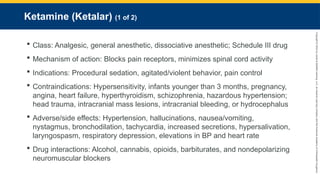 Copyright
©
2023
by
Jones
&
Bartlett
Learning,
LLC,
an
Ascend
Learning
Company
and
the
American
Academy
of
Orthopaedic
Surgeons.
Ketamine (Ketalar) (1 of 2)
 Class: Analgesic, general anesthetic, dissociative anesthetic; Schedule III drug
 Mechanism of action: Blocks pain receptors, minimizes spinal cord activity
 Indications: Procedural sedation, agitated/violent behavior, pain control
 Contraindications: Hypersensitivity, infants younger than 3 months, pregnancy,
angina, heart failure, hyperthyroidism, schizophrenia, hazardous hypertension;
head trauma, intracranial mass lesions, intracranial bleeding, or hydrocephalus
 Adverse/side effects: Hypertension, hallucinations, nausea/vomiting,
nystagmus, bronchodilation, tachycardia, increased secretions, hypersalivation,
laryngospasm, respiratory depression, elevations in BP and heart rate
 Drug interactions: Alcohol, cannabis, opioids, barbiturates, and nondepolarizing
neuromuscular blockers
 