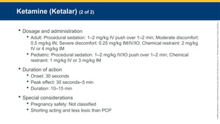 Copyright
©
2023
by
Jones
&
Bartlett
Learning,
LLC,
an
Ascend
Learning
Company
and
the
American
Academy
of
Orthopaedic
Surgeons.
Ketamine (Ketalar) (2 of 2)
 Dosage and administration
 Adult: Procedural sedation: 1–2 mg/kg IV push over 1–2 min; Moderate discomfort:
0.5 mg/kg IN; Severe discomfort: 0.25 mg/kg IM/IV/IO; Chemical restraint: 2 mg/kg
IV or 4 mg/kg IM
 Pediatric: Procedural sedation: 1–2 mg/kg IV/IO push over 1–2 min; Chemical
restraint: 1 mg/kg IV or 3 mg/kg IM
 Duration of action
 Onset: 30 seconds
 Peak effect: 30 seconds–5 min
 Duration: 10–15 min
 Special considerations
 Pregnancy safety: Not classified
 Shorting acting and less toxic than PCP
 