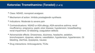 Copyright
©
2023
by
Jones
&
Bartlett
Learning,
LLC,
an
Ascend
Learning
Company
and
the
American
Academy
of
Orthopaedic
Surgeons.
Ketorolac Tromethamine (Toradol) (1 of 2)
 Class: NSAID, nonopioid analgesic
 Mechanism of action: Inhibits prostaglandin synthesis
 Indications: Moderate to severe pain
 Contraindications: NSAID or ASA allergy; ASA-sensitive asthma; renal
insufficiency; pregnancy; peptic ulcer disease; hypotension; breastfeeding;
renal impairment; GI bleeding; coagulation defects
 Adverse/side effects: Drowsiness, dizziness, headache, sedation,
bronchospasm, dyspnea, edema, vasodilation, hypotension, hypertension, GI
bleeding, diarrhea, dyspepsia, nausea
 Drug interactions: Anticoagulants; TCAs
 