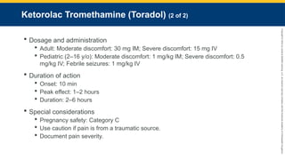 Copyright
©
2023
by
Jones
&
Bartlett
Learning,
LLC,
an
Ascend
Learning
Company
and
the
American
Academy
of
Orthopaedic
Surgeons.
Ketorolac Tromethamine (Toradol) (2 of 2)
 Dosage and administration
 Adult: Moderate discomfort: 30 mg IM; Severe discomfort: 15 mg IV
 Pediatric (2–16 y/o): Moderate discomfort: 1 mg/kg IM; Severe discomfort: 0.5
mg/kg IV; Febrile seizures: 1 mg/kg IV
 Duration of action
 Onset: 10 min
 Peak effect: 1–2 hours
 Duration: 2–6 hours
 Special considerations
 Pregnancy safety: Category C
 Use caution if pain is from a traumatic source.
 Document pain severity.
 