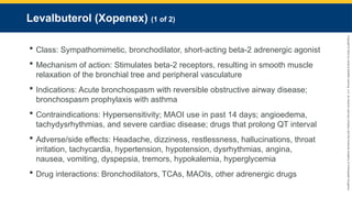 Copyright
©
2023
by
Jones
&
Bartlett
Learning,
LLC,
an
Ascend
Learning
Company
and
the
American
Academy
of
Orthopaedic
Surgeons.
Levalbuterol (Xopenex) (1 of 2)
 Class: Sympathomimetic, bronchodilator, short-acting beta-2 adrenergic agonist
 Mechanism of action: Stimulates beta-2 receptors, resulting in smooth muscle
relaxation of the bronchial tree and peripheral vasculature
 Indications: Acute bronchospasm with reversible obstructive airway disease;
bronchospasm prophylaxis with asthma
 Contraindications: Hypersensitivity; MAOI use in past 14 days; angioedema,
tachydysrhythmias, and severe cardiac disease; drugs that prolong QT interval
 Adverse/side effects: Headache, dizziness, restlessness, hallucinations, throat
irritation, tachycardia, hypertension, hypotension, dysrhythmias, angina,
nausea, vomiting, dyspepsia, tremors, hypokalemia, hyperglycemia
 Drug interactions: Bronchodilators, TCAs, MAOIs, other adrenergic drugs
 