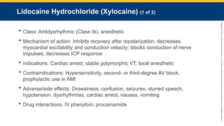 Copyright
©
2023
by
Jones
&
Bartlett
Learning,
LLC,
an
Ascend
Learning
Company
and
the
American
Academy
of
Orthopaedic
Surgeons.
Lidocaine Hydrochloride (Xylocaine) (1 of 2)
 Class: Antidysrhythmic (Class Ib), anesthetic
 Mechanism of action: Inhibits recovery after repolarization, decreases
myocardial excitability and conduction velocity; blocks conduction of nerve
impulses; decreases ICP response
 Indications: Cardiac arrest; stable polymorphic VT; local anesthetic
 Contraindications: Hypersensitivity, second- or third-degree AV block,
prophylactic use in AMI
 Adverse/side effects: Drowsiness, confusion, seizures, slurred speech,
hypotension, dysrhythmias, cardiac arrest, nausea, vomiting
 Drug interactions: IV phenytoin; procainamide
 
