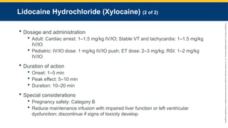Copyright
©
2023
by
Jones
&
Bartlett
Learning,
LLC,
an
Ascend
Learning
Company
and
the
American
Academy
of
Orthopaedic
Surgeons.
Lidocaine Hydrochloride (Xylocaine) (2 of 2)
 Dosage and administration
 Adult: Cardiac arrest: 1–1.5 mg/kg IV/IO; Stable VT and tachycardia: 1–1.5 mg/kg
IV/IO
 Pediatric: IV/IO dose: 1 mg/kg IV/IO push; ET dose: 2–3 mg/kg; RSI: 1–2 mg/kg
IV/IO
 Duration of action
 Onset: 1–5 min
 Peak effect: 5–10 min
 Duration: 10–20 min
 Special considerations
 Pregnancy safety: Category B
 Reduce maintenance infusion with impaired liver function or left ventricular
dysfunction; discontinue if signs of toxicity develop
 