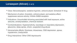 Copyright
©
2023
by
Jones
&
Bartlett
Learning,
LLC,
an
Ascend
Learning
Company
and
the
American
Academy
of
Orthopaedic
Surgeons.
Lorazepam (Ativan) (1 of 2)
 Class: Benzodiazepine, sedative-hypnotic, anticonvulsant; Schedule IV drug
 Mechanism of action: Anxiolytic, anticonvulsant, and sedative effect;
suppresses seizure activity; inhibits GABA receptors
 Indications: Uncontrolled shivering associated with heat exposure, active
seizures, anxiety/sedation, chemical restraint
 Contraindications: Hypersensitivity, neurologic or respiratory depression,
glaucoma, sleep apnea, shock, suspected drug abuse
 Adverse/side effects: Dizziness, drowsiness, CNS depression, apnea,
hypotension, bradycardia
 Drug interactions: Other CNS depressants
 