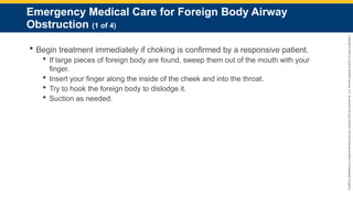 Copyright
©
2023
by
Jones
&
Bartlett
Learning,
LLC,
an
Ascend
Learning
Company
and
the
American
Academy
of
Orthopaedic
Surgeons.
Emergency Medical Care for Foreign Body Airway
Obstruction (1 of 4)
 Begin treatment immediately if choking is confirmed by a responsive patient.
 If large pieces of foreign body are found, sweep them out of the mouth with your
finger.
 Insert your finger along the inside of the cheek and into the throat.
 Try to hook the foreign body to dislodge it.
 Suction as needed.
 