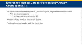 Copyright
©
2023
by
Jones
&
Bartlett
Learning,
LLC,
an
Ascend
Learning
Company
and
the
American
Academy
of
Orthopaedic
Surgeons.
Emergency Medical Care for Foreign Body Airway
Obstruction (3 of 4)
 If patient becomes unresponsive, position supine, begin chest compressions.
 30 chest compressions
 15 with two rescuers or infant/child
 Open airway, remove any visible object.
 Attempt rescue breath, look for chest rise
 