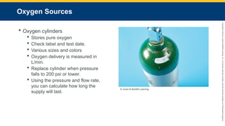Copyright
©
2023
by
Jones
&
Bartlett
Learning,
LLC,
an
Ascend
Learning
Company
and
the
American
Academy
of
Orthopaedic
Surgeons.
Oxygen Sources
 Oxygen cylinders
 Stores pure oxygen
 Check label and test date.
 Various sizes and colors
 Oxygen delivery is measured in
L/min.
 Replace cylinder when pressure
falls to 200 psi or lower.
 Using the pressure and flow rate,
you can calculate how long the
supply will last.
© Jones & Bartlett Learning.
 