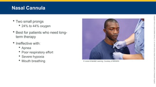 Copyright
©
2023
by
Jones
&
Bartlett
Learning,
LLC,
an
Ascend
Learning
Company
and
the
American
Academy
of
Orthopaedic
Surgeons.
Nasal Cannula
 Two small prongs
 24% to 44% oxygen
 Best for patients who need long-
term therapy
 Ineffective with:
 Apnea
 Poor respiratory effort
 Severe hypoxia
 Mouth breathing © Jones & Bartlett Learning. Courtesy of MIEMSS.
 
