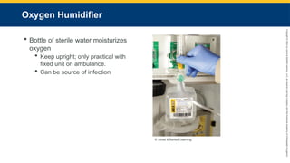Copyright
©
2023
by
Jones
&
Bartlett
Learning,
LLC,
an
Ascend
Learning
Company
and
the
American
Academy
of
Orthopaedic
Surgeons.
Oxygen Humidifier
 Bottle of sterile water moisturizes
oxygen
 Keep upright; only practical with
fixed unit on ambulance.
 Can be source of infection
© Jones & Bartlett Learning.
 