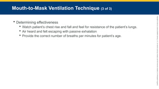 Copyright
©
2023
by
Jones
&
Bartlett
Learning,
LLC,
an
Ascend
Learning
Company
and
the
American
Academy
of
Orthopaedic
Surgeons.
Mouth-to-Mask Ventilation Technique (3 of 3)
 Determining effectiveness
 Watch patient’s chest rise and fall and feel for resistance of the patient’s lungs.
 Air heard and felt escaping with passive exhalation
 Provide the correct number of breaths per minutes for patient’s age.
 