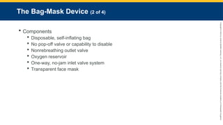 Copyright
©
2023
by
Jones
&
Bartlett
Learning,
LLC,
an
Ascend
Learning
Company
and
the
American
Academy
of
Orthopaedic
Surgeons.
The Bag-Mask Device (2 of 4)
 Components
 Disposable, self-inflating bag
 No pop-off valve or capability to disable
 Nonrebreathing outlet valve
 Oxygen reservoir
 One-way, no-jam inlet valve system
 Transparent face mask
 