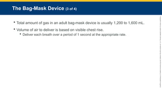 Copyright
©
2023
by
Jones
&
Bartlett
Learning,
LLC,
an
Ascend
Learning
Company
and
the
American
Academy
of
Orthopaedic
Surgeons.
The Bag-Mask Device (3 of 4)
 Total amount of gas in an adult bag-mask device is usually 1,200 to 1,600 mL.
 Volume of air to deliver is based on visible chest rise.
 Deliver each breath over a period of 1 second at the appropriate rate.
 