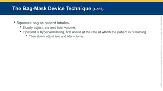 Copyright
©
2023
by
Jones
&
Bartlett
Learning,
LLC,
an
Ascend
Learning
Company
and
the
American
Academy
of
Orthopaedic
Surgeons.
The Bag-Mask Device Technique (4 of 6)
 Squeeze bag as patient inhales.
 Slowly adjust rate and tidal volume.
 If patient is hyperventilating, first assist at the rate at which the patient is breathing.
 Then slowly adjust rate and tidal volume.
 