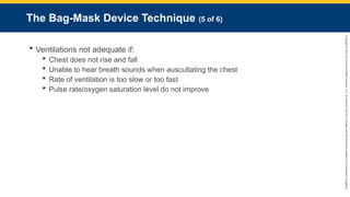 Copyright
©
2023
by
Jones
&
Bartlett
Learning,
LLC,
an
Ascend
Learning
Company
and
the
American
Academy
of
Orthopaedic
Surgeons.
The Bag-Mask Device Technique (5 of 6)
 Ventilations not adequate if:
 Chest does not rise and fall
 Unable to hear breath sounds when auscultating the chest
 Rate of ventilation is too slow or too fast
 Pulse rate/oxygen saturation level do not improve
 