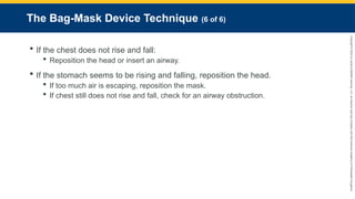 Copyright
©
2023
by
Jones
&
Bartlett
Learning,
LLC,
an
Ascend
Learning
Company
and
the
American
Academy
of
Orthopaedic
Surgeons.
The Bag-Mask Device Technique (6 of 6)
 If the chest does not rise and fall:
 Reposition the head or insert an airway.
 If the stomach seems to be rising and falling, reposition the head.
 If too much air is escaping, reposition the mask.
 If chest still does not rise and fall, check for an airway obstruction.
 