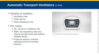 Copyright
©
2023
by
Jones
&
Bartlett
Learning,
LLC,
an
Ascend
Learning
Company
and
the
American
Academy
of
Orthopaedic
Surgeons.
Automatic Transport Ventilators (1 of 4)
 Variables of ventilation
 Ventilatory rate
 Tidal volume
 Peak respiratory time
 ATV modes
 AC: minimum ventilation rate
 SIMV: set respiratory rate and
volume synchronized with patient-
initiated breath
 Pressure support: clinician-
selected amount of positive
pressure
Used with permission of O-Two Medical Technologies, Inc.
 