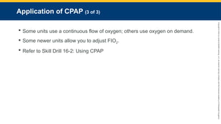 Copyright
©
2023
by
Jones
&
Bartlett
Learning,
LLC,
an
Ascend
Learning
Company
and
the
American
Academy
of
Orthopaedic
Surgeons.
Application of CPAP (3 of 3)
 Some units use a continuous flow of oxygen; others use oxygen on demand.
 Some newer units allow you to adjust FIO2.
 Refer to Skill Drill 16-2: Using CPAP
 