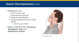 Copyright
©
2023
by
Jones
&
Bartlett
Learning,
LLC,
an
Ascend
Learning
Company
and
the
American
Academy
of
Orthopaedic
Surgeons.
Gastric Decompression (2 of 4)
 Nasogastric tube
 Insert through nose
 Decompresses stomach
 Relatively well tolerated
 Contraindicated with severe facial
injuries
 Use OG route instead.
 Refer to Skill Drill 16-3: Inserting a
Nasogastric Tube in a
Responsive Patient
© Jones & Bartlett Learning.
 