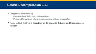 Copyright
©
2023
by
Jones
&
Bartlett
Learning,
LLC,
an
Ascend
Learning
Company
and
the
American
Academy
of
Orthopaedic
Surgeons.
Gastric Decompression (4 of 4)
 Orogastric tube (cont’d)
 Less comfortable for responsive patients
 Preferred for patients who are unresponsive without a gag reflex
 Refer to Skill Drill 16-4: Inserting an Orogastric Tube in an Unresponsive
Patient
 