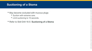 Copyright
©
2023
by
Jones
&
Bartlett
Learning,
LLC,
an
Ascend
Learning
Company
and
the
American
Academy
of
Orthopaedic
Surgeons.
Suctioning of a Stoma
 May become occluded with mucous plugs
 Suction with extreme care.
 Limit suctioning to 10 seconds.
 Refer to Skill Drill 16-5: Suctioning of a Stoma
 