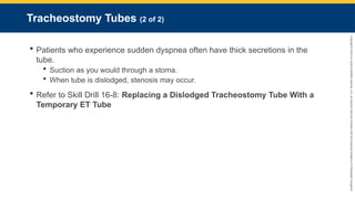 Copyright
©
2023
by
Jones
&
Bartlett
Learning,
LLC,
an
Ascend
Learning
Company
and
the
American
Academy
of
Orthopaedic
Surgeons.
Tracheostomy Tubes (2 of 2)
 Patients who experience sudden dyspnea often have thick secretions in the
tube.
 Suction as you would through a stoma.
 When tube is dislodged, stenosis may occur.
 Refer to Skill Drill 16-8: Replacing a Dislodged Tracheostomy Tube With a
Temporary ET Tube
 