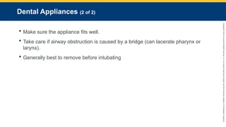 Copyright
©
2023
by
Jones
&
Bartlett
Learning,
LLC,
an
Ascend
Learning
Company
and
the
American
Academy
of
Orthopaedic
Surgeons.
Dental Appliances (2 of 2)
 Make sure the appliance fits well.
 Take care if airway obstruction is caused by a bridge (can lacerate pharynx or
larynx).
 Generally best to remove before intubating
 