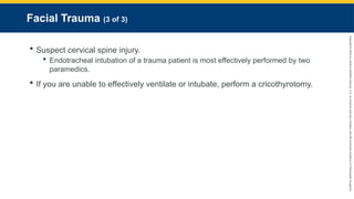 Copyright
©
2023
by
Jones
&
Bartlett
Learning,
LLC,
an
Ascend
Learning
Company
and
the
American
Academy
of
Orthopaedic
Surgeons.
Facial Trauma (3 of 3)
 Suspect cervical spine injury.
 Endotracheal intubation of a trauma patient is most effectively performed by two
paramedics.
 If you are unable to effectively ventilate or intubate, perform a cricothyrotomy.
 