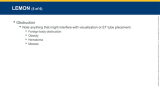 Copyright
©
2023
by
Jones
&
Bartlett
Learning,
LLC,
an
Ascend
Learning
Company
and
the
American
Academy
of
Orthopaedic
Surgeons.
LEMON (5 of 6)
 Obstruction
 Note anything that might interfere with visualization or ET tube placement.
 Foreign body obstruction
 Obesity
 Hematoma
 Masses
 
