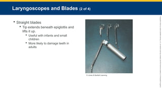 Copyright
©
2023
by
Jones
&
Bartlett
Learning,
LLC,
an
Ascend
Learning
Company
and
the
American
Academy
of
Orthopaedic
Surgeons.
Laryngoscopes and Blades (2 of 4)
 Straight blades
 Tip extends beneath epiglottis and
lifts it up.
 Useful with infants and small
children
 More likely to damage teeth in
adults
© Jones & Bartlett Learning.
 