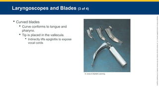 Copyright
©
2023
by
Jones
&
Bartlett
Learning,
LLC,
an
Ascend
Learning
Company
and
the
American
Academy
of
Orthopaedic
Surgeons.
Laryngoscopes and Blades (3 of 4)
 Curved blades
 Curve conforms to tongue and
pharynx.
 Tip is placed in the vallecula.
 Indirectly lifts epiglottis to expose
vocal cords
© Jones & Bartlett Learning.
 
