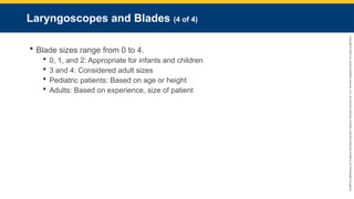 Copyright
©
2023
by
Jones
&
Bartlett
Learning,
LLC,
an
Ascend
Learning
Company
and
the
American
Academy
of
Orthopaedic
Surgeons.
Laryngoscopes and Blades (4 of 4)
 Blade sizes range from 0 to 4.
 0, 1, and 2: Appropriate for infants and children
 3 and 4: Considered adult sizes
 Pediatric patients: Based on age or height
 Adults: Based on experience, size of patient
 