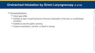 Copyright
©
2023
by
Jones
&
Bartlett
Learning,
LLC,
an
Ascend
Learning
Company
and
the
American
Academy
of
Orthopaedic
Surgeons.
Orotracheal Intubation by Direct Laryngoscopy (2 of 24)
 Contraindications
 Intact gag reflex
 Inability to open mouth because of trauma, dislocation of the jaw, or a pathologic
condition
 Inability to see the glottic opening
 Copious secretions, vomitus, or blood in airway
 