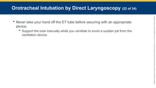 Copyright
©
2023
by
Jones
&
Bartlett
Learning,
LLC,
an
Ascend
Learning
Company
and
the
American
Academy
of
Orthopaedic
Surgeons.
Orotracheal Intubation by Direct Laryngoscopy (22 of 24)
 Never take your hand off the ET tube before securing with an appropriate
device.
 Support the tube manually while you ventilate to avoid a sudden jolt from the
ventilation device.
 