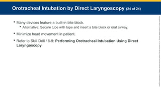 Copyright
©
2023
by
Jones
&
Bartlett
Learning,
LLC,
an
Ascend
Learning
Company
and
the
American
Academy
of
Orthopaedic
Surgeons.
Orotracheal Intubation by Direct Laryngoscopy (24 of 24)
 Many devices feature a built-in bite block.
 Alternative: Secure tube with tape and insert a bite block or oral airway.
 Minimize head movement in patient.
 Refer to Skill Drill 16-9: Performing Orotracheal Intubation Using Direct
Laryngoscopy
 