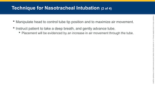 Copyright
©
2023
by
Jones
&
Bartlett
Learning,
LLC,
an
Ascend
Learning
Company
and
the
American
Academy
of
Orthopaedic
Surgeons.
Technique for Nasotracheal Intubation (2 of 4)
 Manipulate head to control tube tip position and to maximize air movement.
 Instruct patient to take a deep breath, and gently advance tube.
 Placement will be evidenced by an increase in air movement through the tube.
 