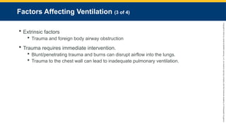 Copyright
©
2023
by
Jones
&
Bartlett
Learning,
LLC,
an
Ascend
Learning
Company
and
the
American
Academy
of
Orthopaedic
Surgeons.
Factors Affecting Ventilation (3 of 4)
 Extrinsic factors
 Trauma and foreign body airway obstruction
 Trauma requires immediate intervention.
 Blunt/penetrating trauma and burns can disrupt airflow into the lungs.
 Trauma to the chest wall can lead to inadequate pulmonary ventilation.
 